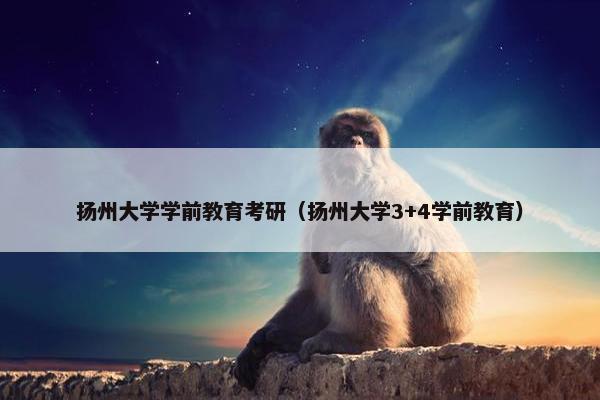 扬州大学学前教育考研（扬州大学3+4学前教育）