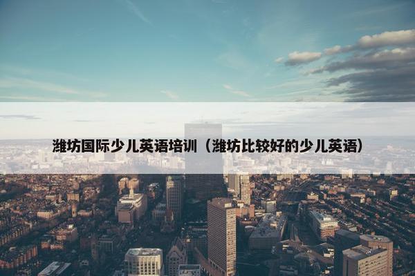 潍坊国际少儿英语培训（潍坊比较好的少儿英语）