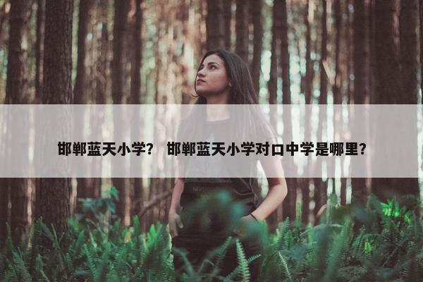 邯郸蓝天小学？ 邯郸蓝天小学对口中学是哪里？