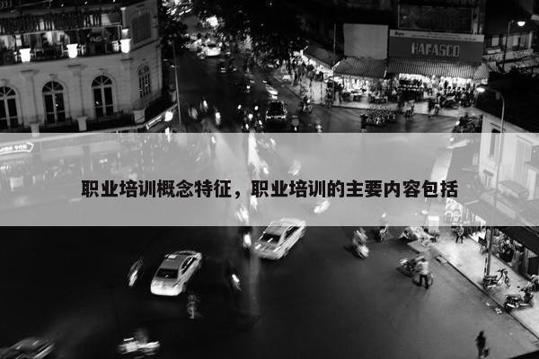 职业培训概念特征，职业培训的主要内容包括
