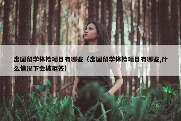 出国留学体检项目有哪些（出国留学体检项目有哪些,什么情况下会被拒签）