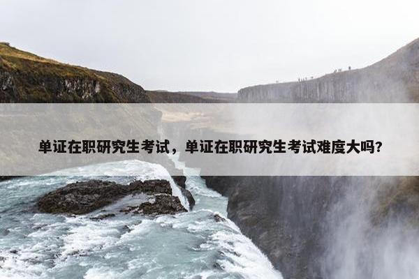 单证在职研究生考试，单证在职研究生考试难度大吗?