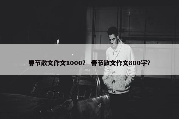春节散文作文1000？ 春节散文作文800字？