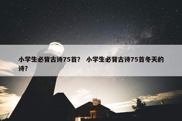 小学生必背古诗75首？ 小学生必背古诗75首冬天的诗？