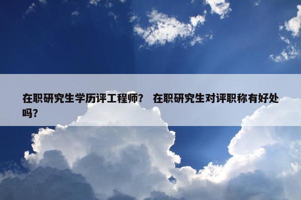 在职研究生学历评工程师？ 在职研究生对评职称有好处吗？