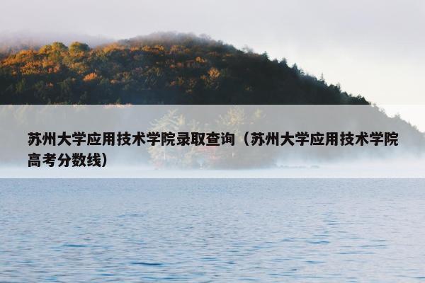 苏州大学应用技术学院录取查询（苏州大学应用技术学院高考分数线）