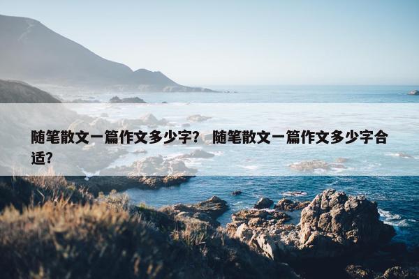 随笔散文一篇作文多少字？ 随笔散文一篇作文多少字合适？