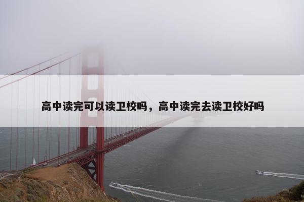 高中读完可以读卫校吗，高中读完去读卫校好吗