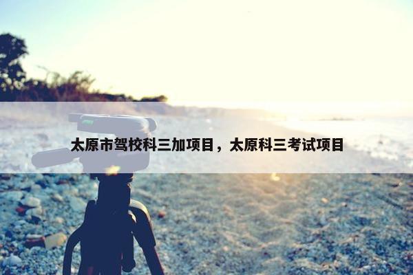 太原市驾校科三加项目，太原科三考试项目