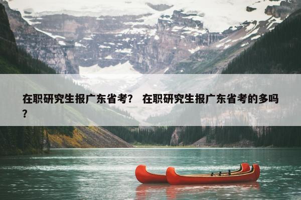 在职研究生报广东省考？ 在职研究生报广东省考的多吗？