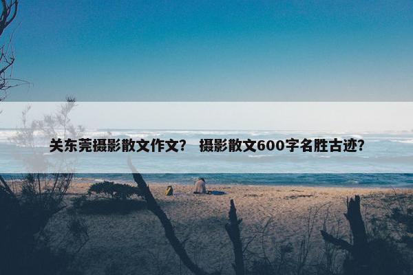 关东莞摄影散文作文？ 摄影散文600字名胜古迹？