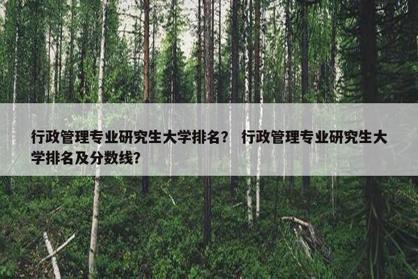 行政管理专业研究生大学排名？ 行政管理专业研究生大学排名及分数线？