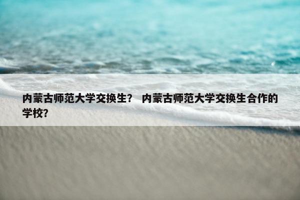 内蒙古师范大学交换生？ 内蒙古师范大学交换生合作的学校？