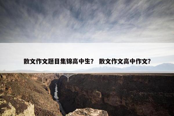 散文作文题目集锦高中生？ 散文作文高中作文？