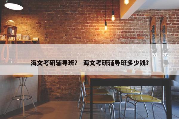 海文考研辅导班？ 海文考研辅导班多少钱？