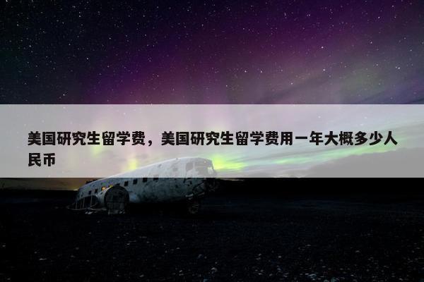 美国研究生留学费，美国研究生留学费用一年大概多少人民币