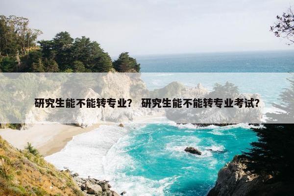 研究生能不能转专业？ 研究生能不能转专业考试？