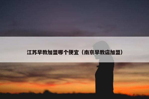 江苏早教加盟哪个便宜（南京早教店加盟）