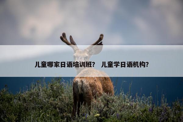 儿童哪家日语培训班？ 儿童学日语机构？