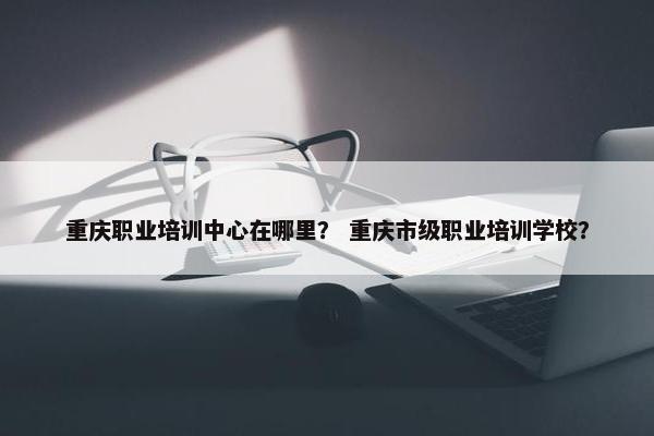 重庆职业培训中心在哪里？ 重庆市级职业培训学校？