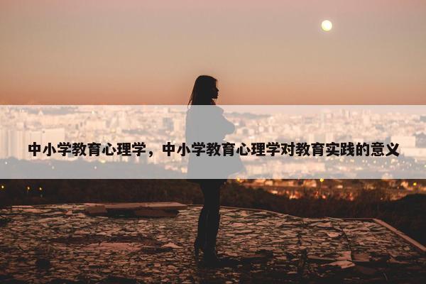 中小学教育心理学，中小学教育心理学对教育实践的意义