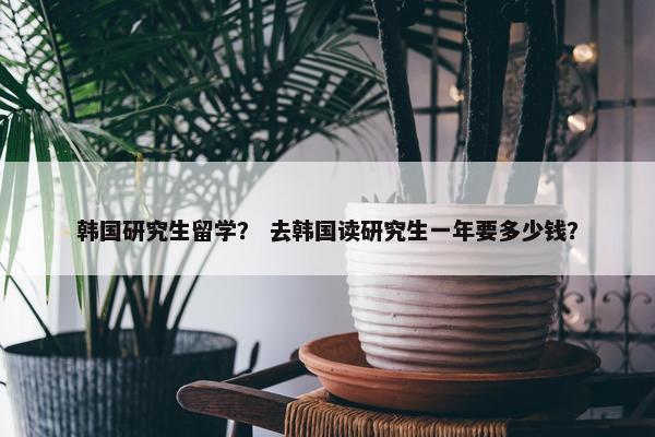 韩国研究生留学？ 去韩国读研究生一年要多少钱？