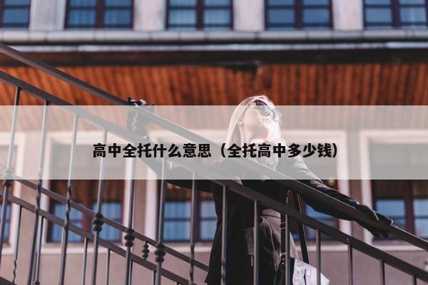高中全托什么意思（全托高中多少钱）