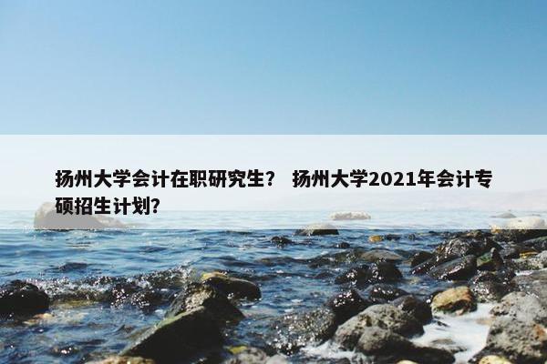 扬州大学会计在职研究生？ 扬州大学2021年会计专硕招生计划？