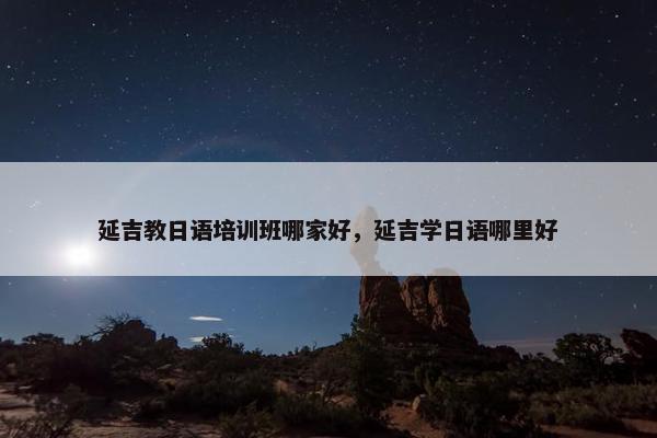 延吉教日语培训班哪家好，延吉学日语哪里好
