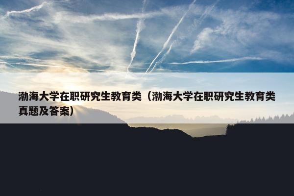渤海大学在职研究生教育类（渤海大学在职研究生教育类真题及答案）
