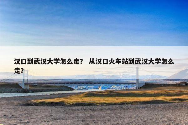 汉口到武汉大学怎么走？ 从汉口火车站到武汉大学怎么走？
