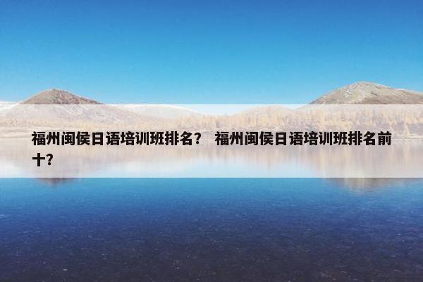 福州闽侯日语培训班排名？ 福州闽侯日语培训班排名前十？