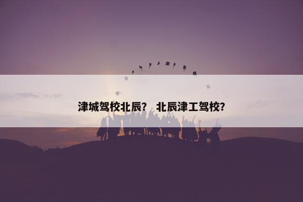 津城驾校北辰？ 北辰津工驾校？