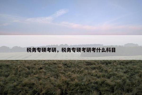 税务专硕考研，税务专硕考研考什么科目