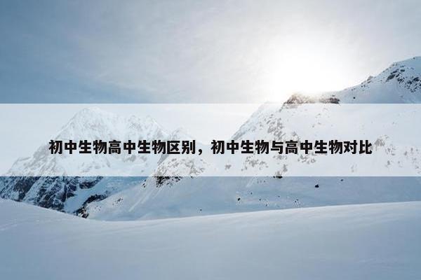 初中生物高中生物区别，初中生物与高中生物对比