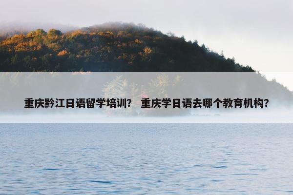 重庆黔江日语留学培训？ 重庆学日语去哪个教育机构？