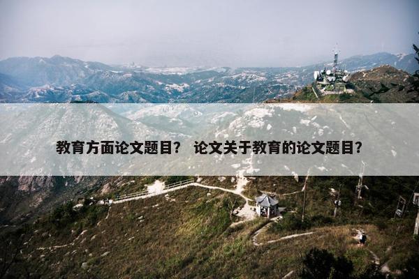 教育方面论文题目？ 论文关于教育的论文题目？