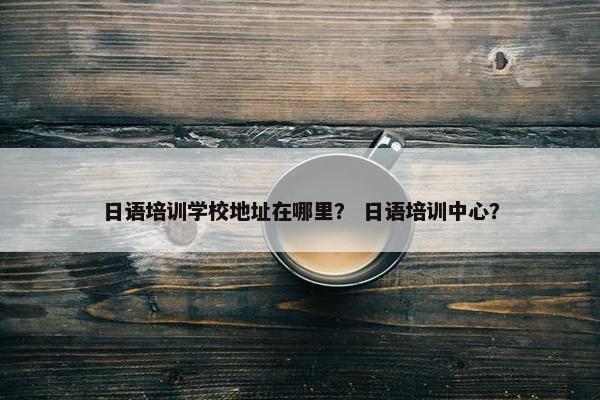日语培训学校地址在哪里？ 日语培训中心？