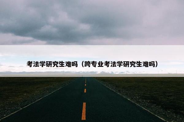 考法学研究生难吗（跨专业考法学研究生难吗）