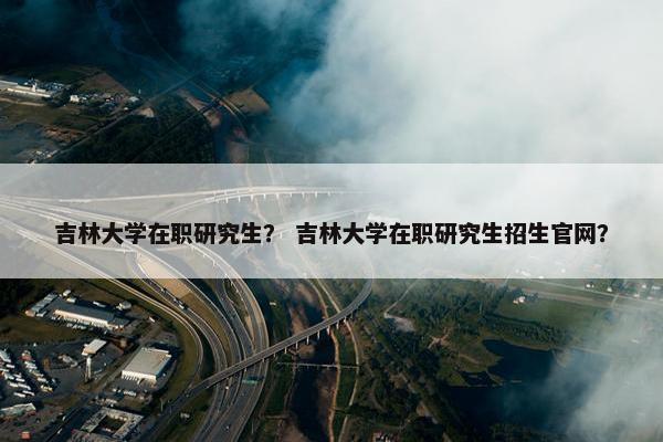 吉林大学在职研究生？ 吉林大学在职研究生招生官网？