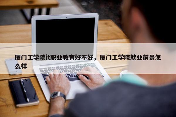厦门工学院it职业教育好不好，厦门工学院就业前景怎么样