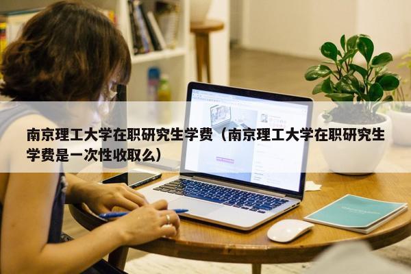 南京理工大学在职研究生学费（南京理工大学在职研究生学费是一次性收取么）