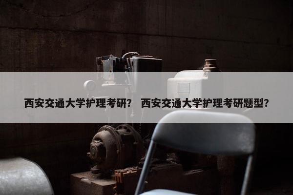 西安交通大学护理考研？ 西安交通大学护理考研题型？