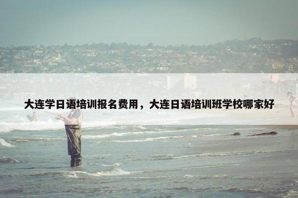 大连学日语培训报名费用，大连日语培训班学校哪家好