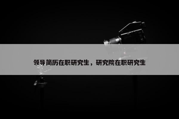 领导简历在职研究生，研究院在职研究生