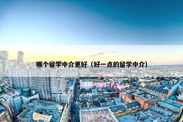 哪个留学中介更好（好一点的留学中介）
