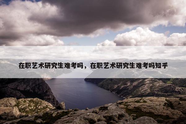 在职艺术研究生难考吗，在职艺术研究生难考吗知乎