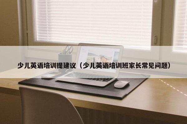少儿英语培训提建议（少儿英语培训班家长常见问题）