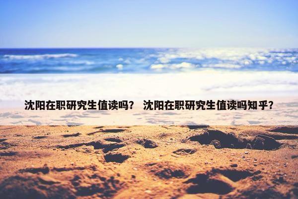 沈阳在职研究生值读吗？ 沈阳在职研究生值读吗知乎？