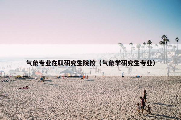 气象专业在职研究生院校（气象学研究生专业）